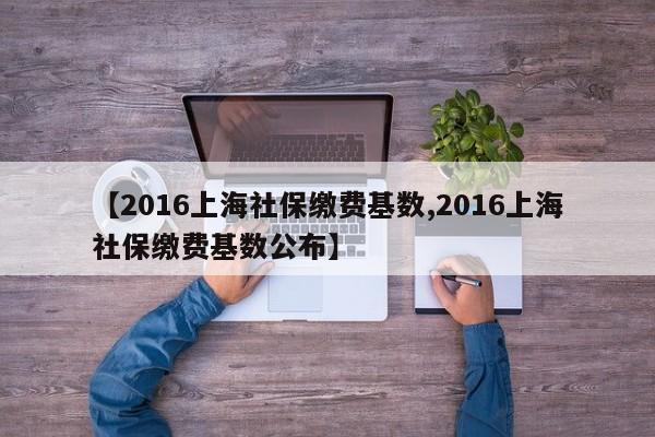 【2016上海社保缴费基数,2016上海社保缴费基数公布】