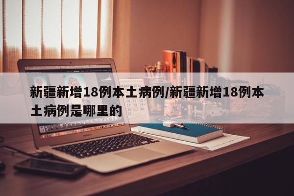 新疆新增18例本土病例/新疆新增18例本土病例是哪里的