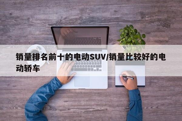 销量排名前十的电动SUV/销量比较好的电动轿车