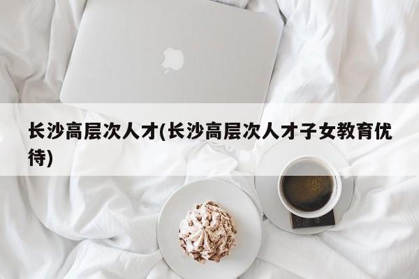 长沙高层次人才(长沙高层次人才子女教育优待)