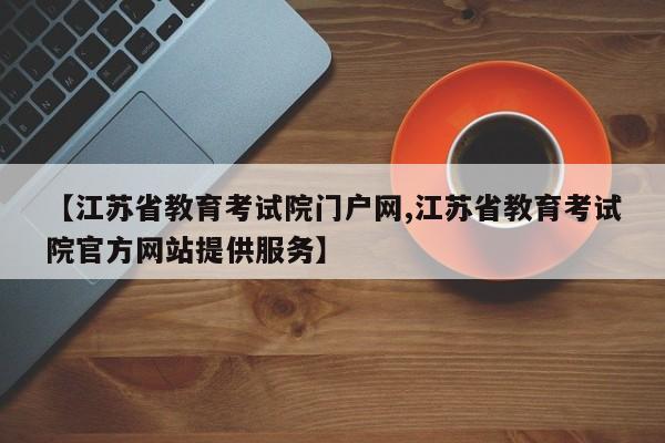 【江苏省教育考试院门户网,江苏省教育考试院官方网站提供服务】