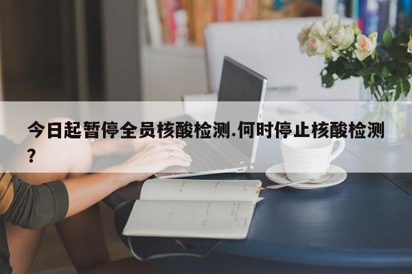 今日起暂停全员核酸检测.何时停止核酸检测?
