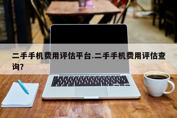 二手手机费用评估平台.二手手机费用评估查询?