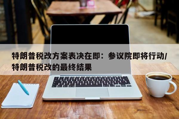特朗普税改方案表决在即:参议院即将行动/特朗普税改的最终结果