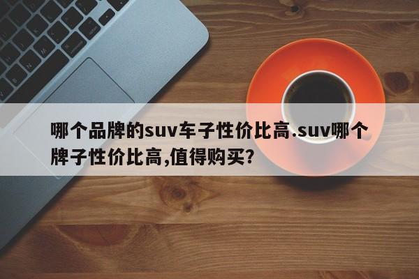 哪个品牌的suv车子性价比高.suv哪个牌子性价比高,值得购买?
