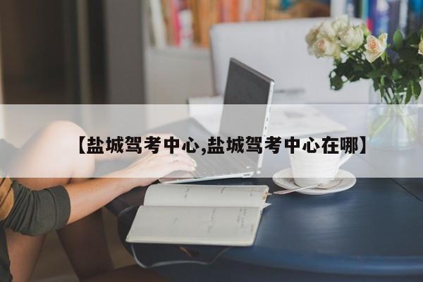 【盐城驾考中心,盐城驾考中心在哪】