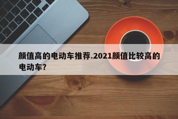 颜值高的电动车推荐.2021颜值比较高的电动车?