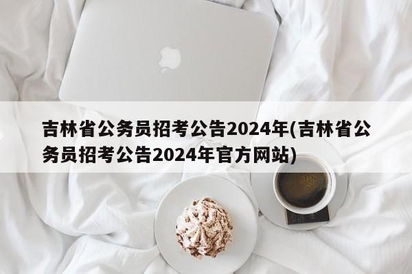 吉林省公务员招考公告2024年(吉林省公务员招考公告2024年官方网站)