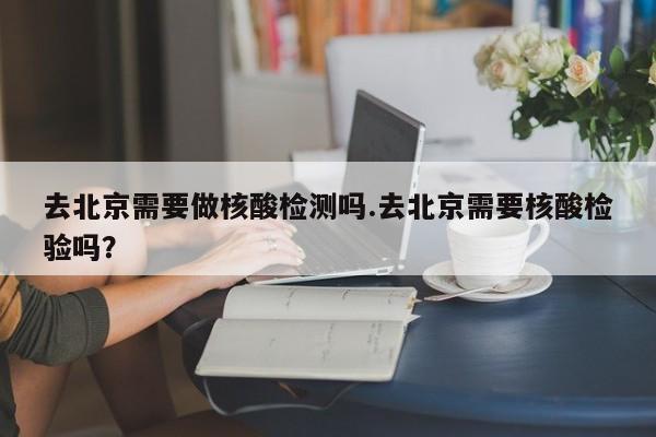 去北京需要做核酸检测吗.去北京需要核酸检验吗?