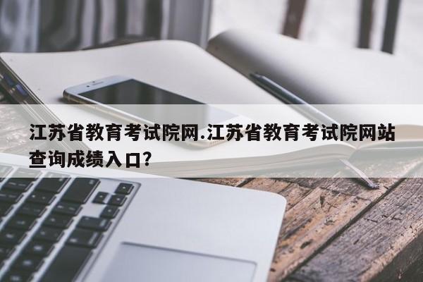 江苏省教育考试院网.江苏省教育考试院网站查询成绩入口?