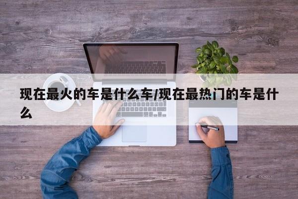 现在最火的车是什么车/现在最热门的车是什么