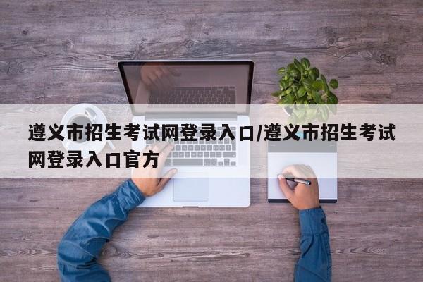 遵义市招生考试网登录入口/遵义市招生考试网登录入口官方