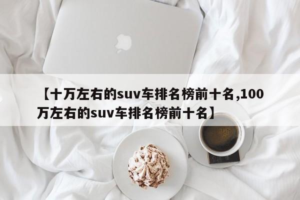 【十万左右的suv车排名榜前十名,100万左右的suv车排名榜前十名】