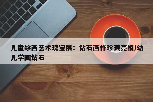 儿童绘画艺术瑰宝展:钻石画作珍藏亮相/幼儿学画钻石