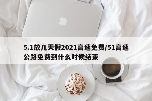 5.1放几天假2021高速免费/51高速公路免费到什么时候结束