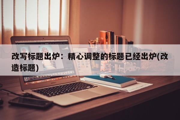 改写标题出炉:精心调整的标题已经出炉(改造标题)
