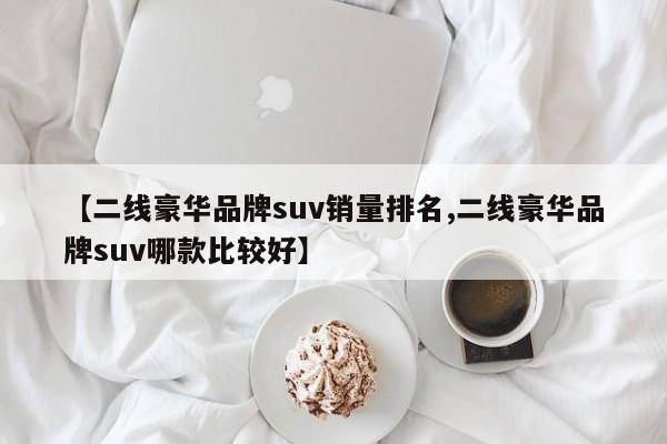 【二线豪华品牌suv销量排名,二线豪华品牌suv哪款比较好】