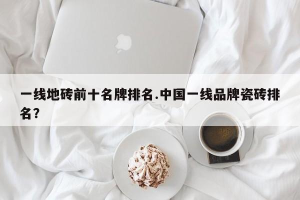 一线地砖前十名牌排名.中国一线品牌瓷砖排名?