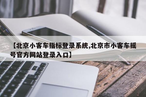 【北京小客车指标登录系统,北京市小客车摇号官方网站登录入口】
