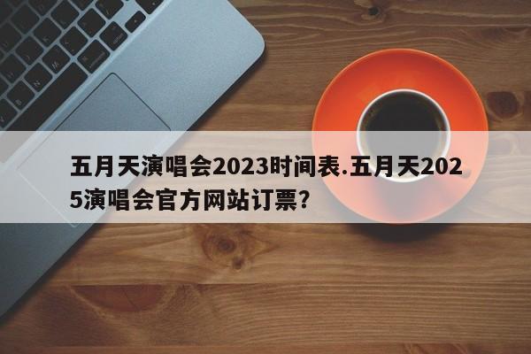 五月天演唱会2023时间表.五月天2025演唱会官方网站订票?