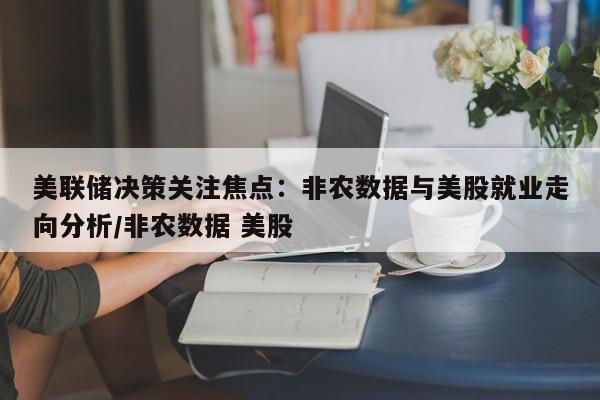 美联储决策关注焦点:非农数据与美股就业走向分析/非农数据 美股