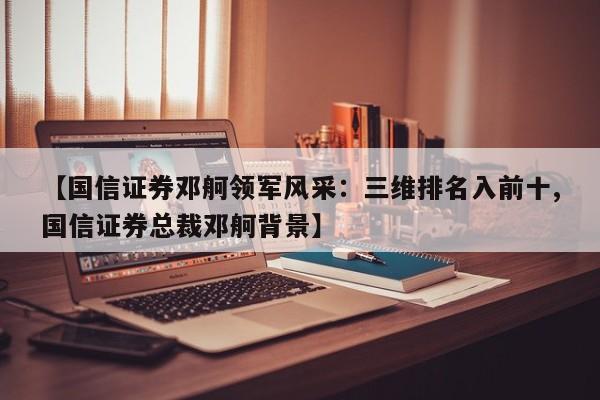 【国信证券邓舸领军风采:三维排名入前十,国信证券总裁邓舸背景】