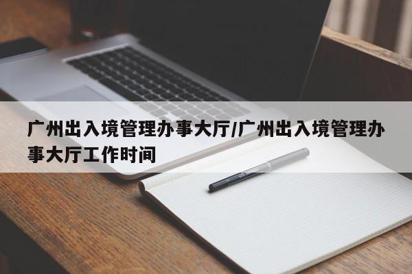 广州出入境管理办事大厅/广州出入境管理办事大厅工作时间