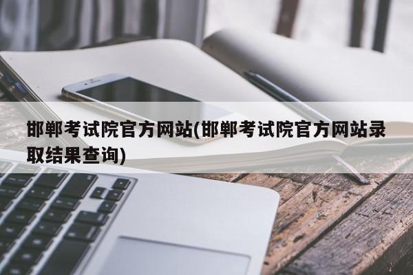 邯郸考试院官方网站(邯郸考试院官方网站录取结果查询)