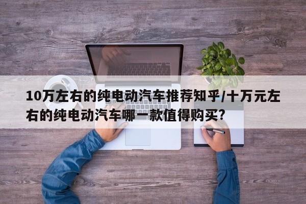10万左右的纯电动汽车推荐知乎/十万元左右的纯电动汽车哪一款值得购买?
