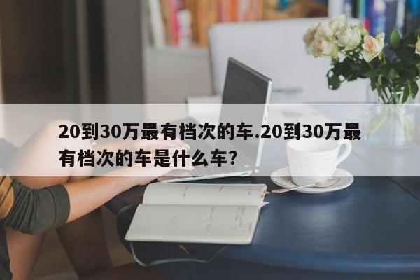 20到30万最有档次的车.20到30万最有档次的车是什么车?