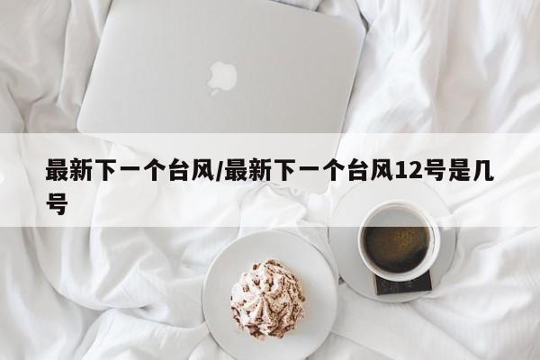 最新下一个台风/最新下一个台风12号是几号