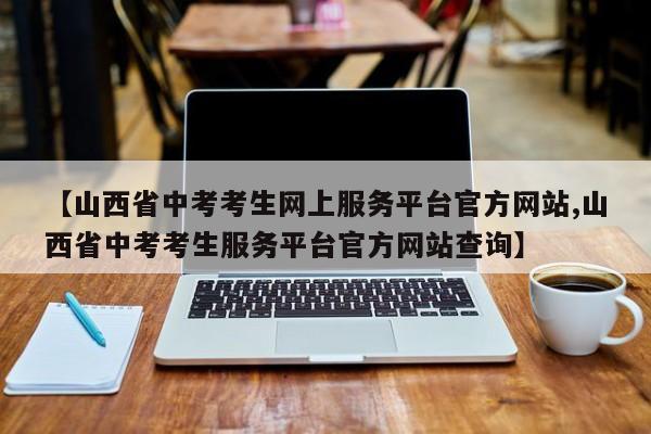 【山西省中考考生网上服务平台官方网站,山西省中考考生服务平台官方网站查询】