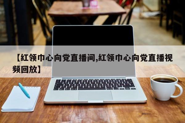 【红领巾心向党直播间,红领巾心向党直播视频回放】