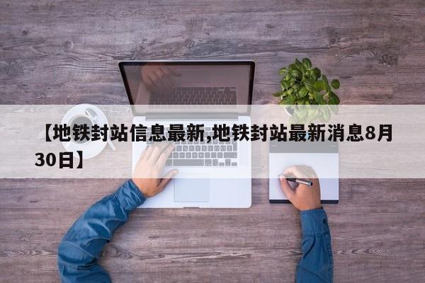 【地铁封站信息最新,地铁封站最新消息8月30日】