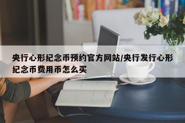 央行心形纪念币预约官方网站/央行发行心形纪念币费用币怎么买