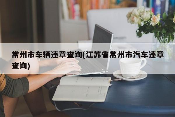 常州市车辆违章查询(江苏省常州市汽车违章查询)