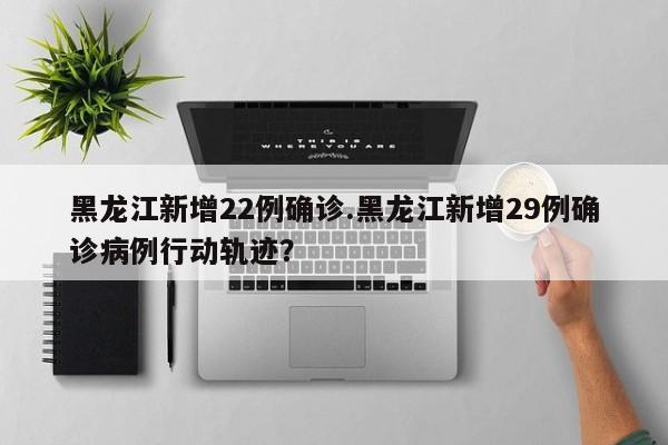 黑龙江新增22例确诊.黑龙江新增29例确诊病例行动轨迹?