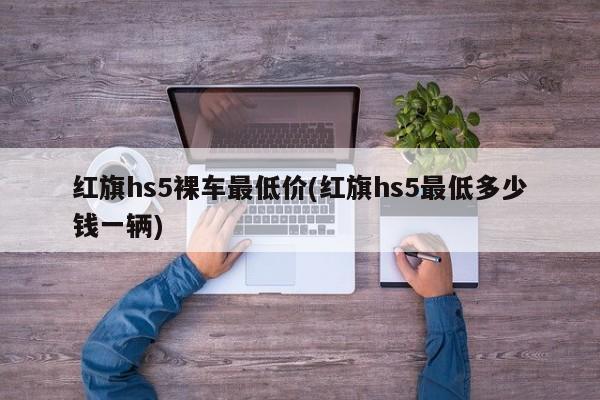 红旗hs5裸车最低价(红旗hs5最低多少钱一辆)