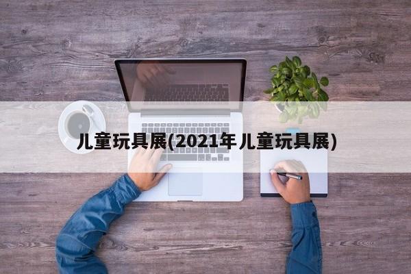 儿童玩具展(2021年儿童玩具展)