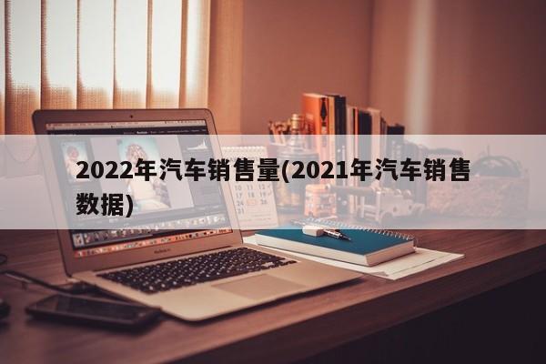 2022年汽车销售量(2021年汽车销售数据)
