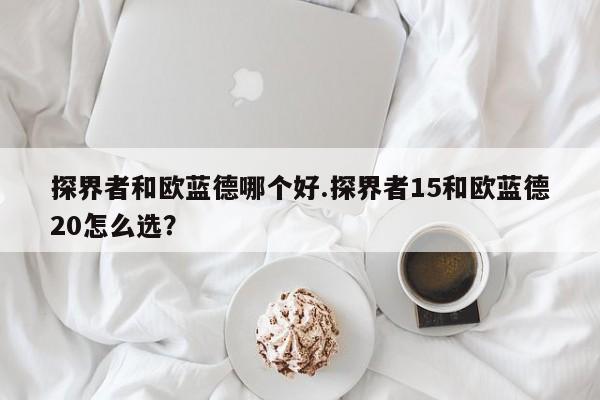 探界者和欧蓝德哪个好.探界者15和欧蓝德20怎么选?