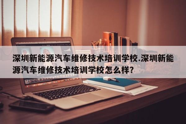 深圳新能源汽车维修技术培训学校.深圳新能源汽车维修技术培训学校怎么样?