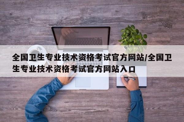 全国卫生专业技术资格考试官方网站/全国卫生专业技术资格考试官方网站入口