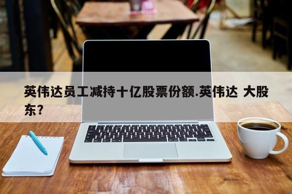 英伟达员工减持十亿股票份额.英伟达 大股东?