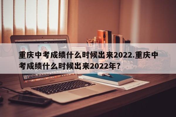重庆中考成绩什么时候出来2022.重庆中考成绩什么时候出来2022年?
