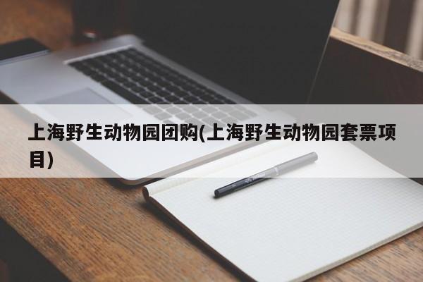 上海野生动物园团购(上海野生动物园套票项目)