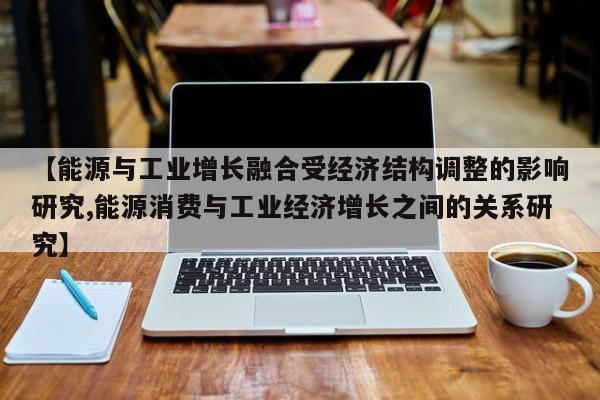 【能源与工业增长融合受经济结构调整的影响研究,能源消费与工业经济增长之间的关系研究】