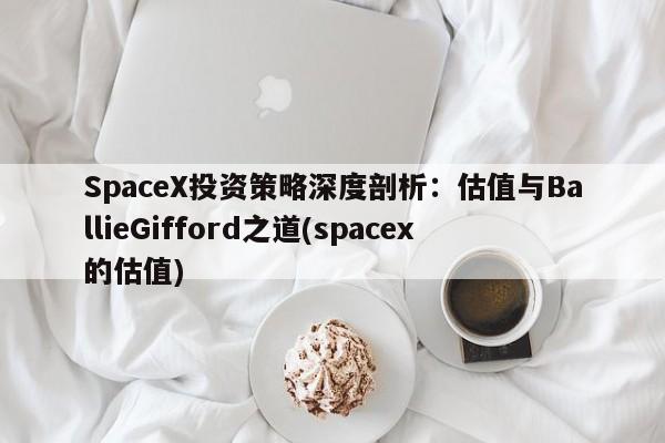 SpaceX投资策略深度剖析:估值与BallieGifford之道(spacex的估值)
