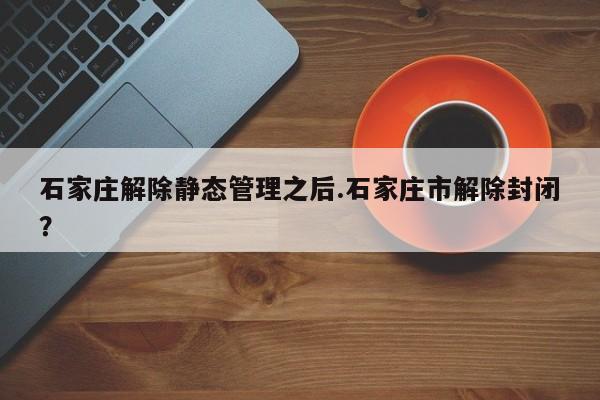 石家庄解除静态管理之后.石家庄市解除封闭?