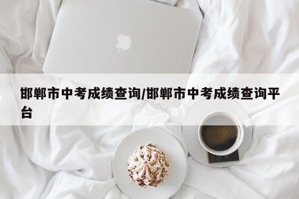 邯郸市中考成绩查询/邯郸市中考成绩查询平台
